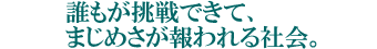 誰もが挑戦できて、まじめさが報われる社会。
